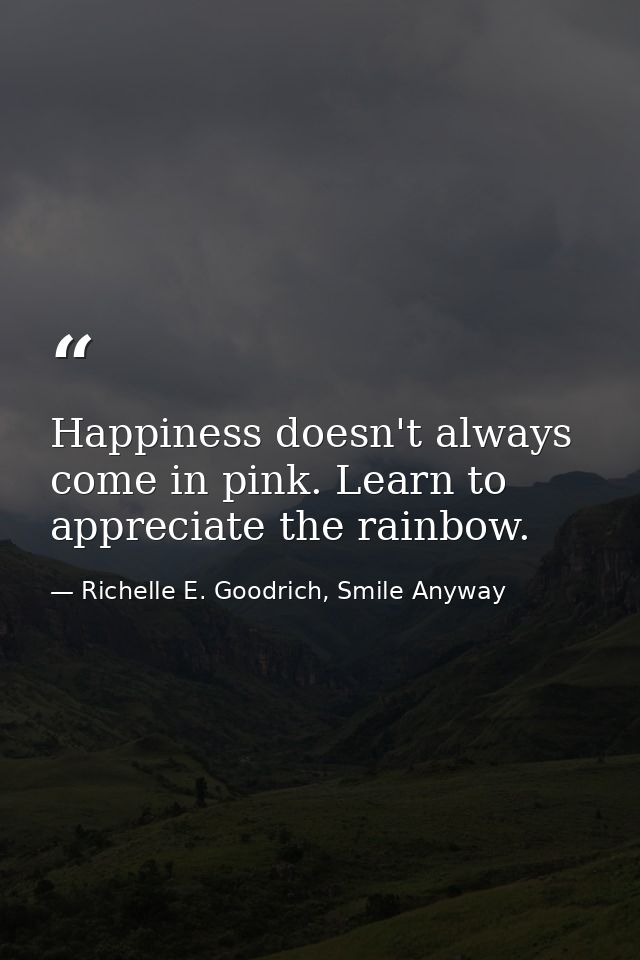 Happiness doesn't always come in pink. Learn to appreciate the rainbow. — Richelle E. Goodrich, Smile Anyway
