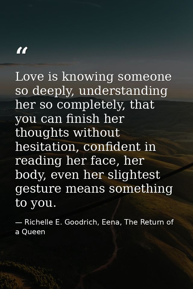 Love is knowing someone so deeply, understanding her so completely, that you can finish her thoughts without hesitation, — Richelle E. Goodrich, Eena, The Return of a Queen