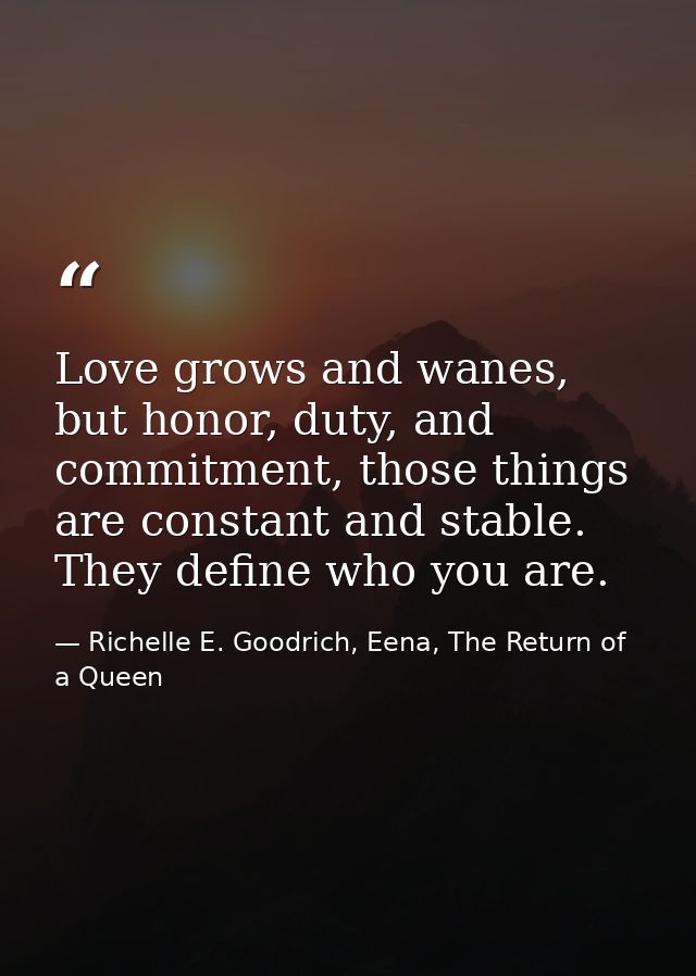 Love grows and wanes, but honor, duty, and commitment, those things are constant and stable. They define who you are. — Richelle E. Goodrich, Eena, The Return of a Queen