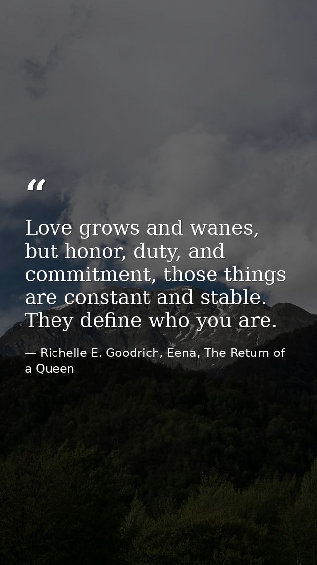 Love grows and wanes, but honor, duty, and commitment, those things are constant and stable. They define who you are. — Richelle E. Goodrich, Eena, The Return of a Queen