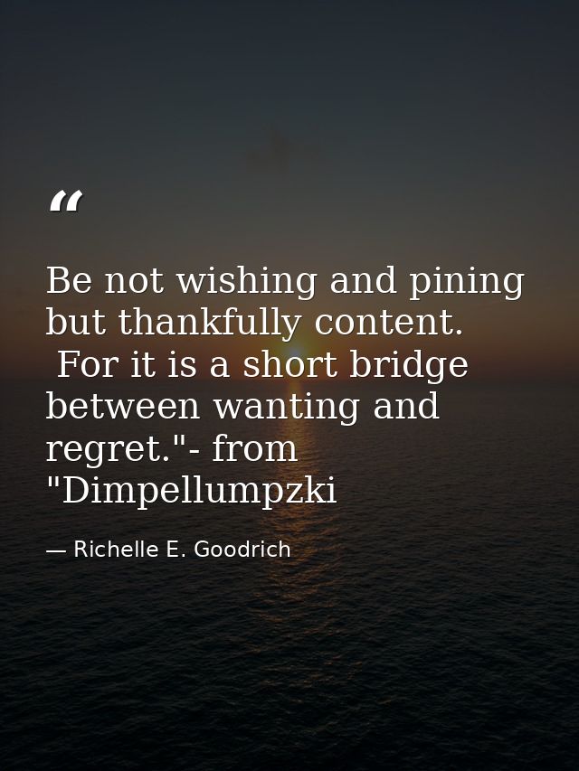 Be not wishing and pining but thankfully content.  For it is a short bridge between wanting and regret."- from "Dimpellu — Richelle E. Goodrich