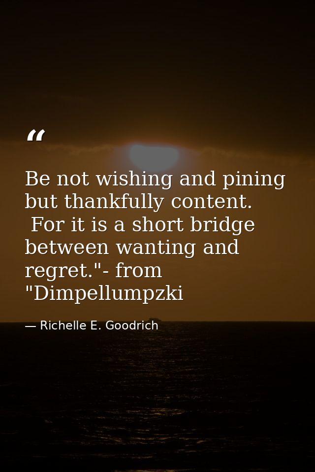 Be not wishing and pining but thankfully content.  For it is a short bridge between wanting and regret."- from "Dimpellu — Richelle E. Goodrich