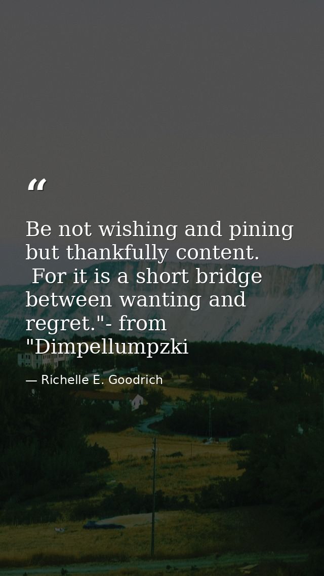 Be not wishing and pining but thankfully content.  For it is a short bridge between wanting and regret."- from "Dimpellu — Richelle E. Goodrich