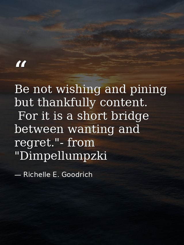 Be not wishing and pining but thankfully content.  For it is a short bridge between wanting and regret."- from "Dimpellu — Richelle E. Goodrich