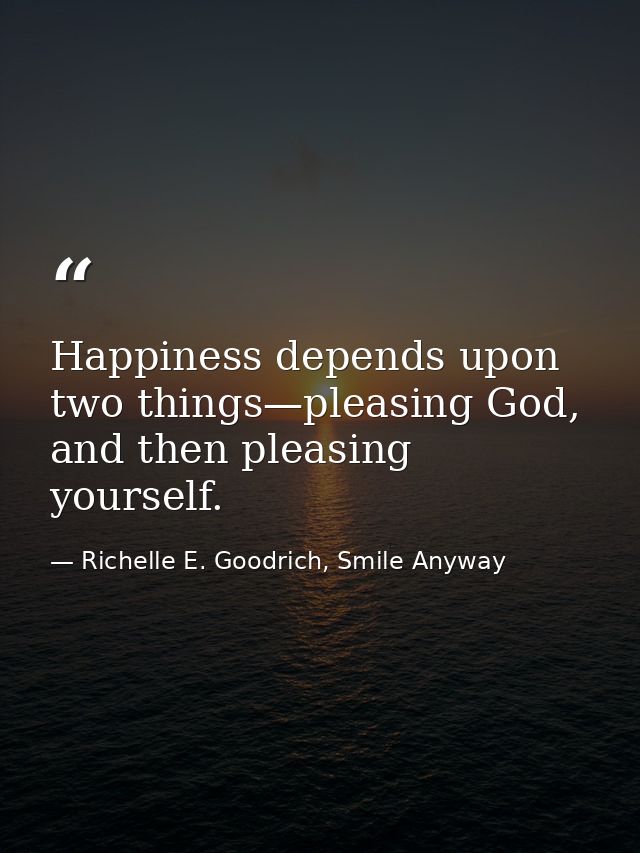 Happiness depends upon two things—pleasing God, and then pleasing yourself. — Richelle E. Goodrich, Smile Anyway