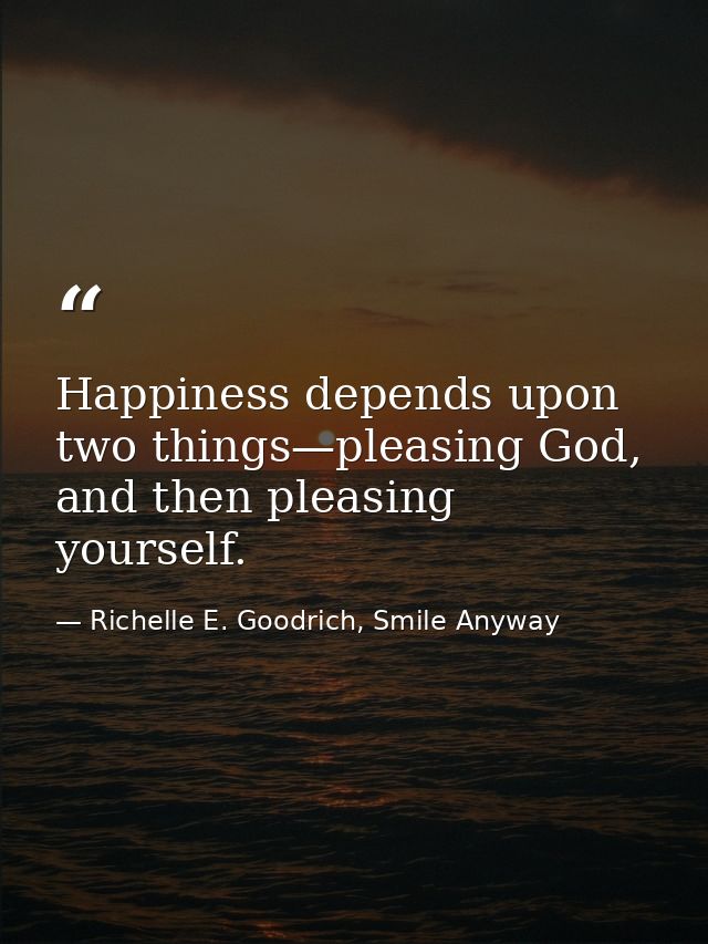 Happiness depends upon two things—pleasing God, and then pleasing yourself. — Richelle E. Goodrich, Smile Anyway