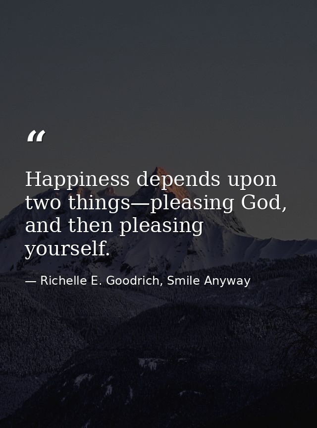 Happiness depends upon two things—pleasing God, and then pleasing yourself. — Richelle E. Goodrich, Smile Anyway