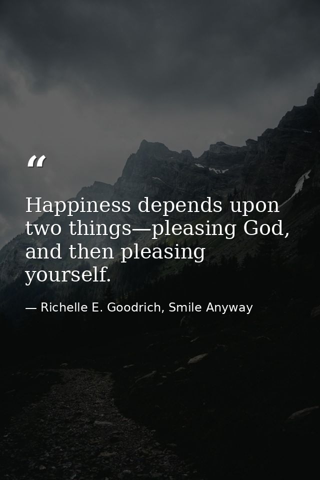 Happiness depends upon two things—pleasing God, and then pleasing yourself. — Richelle E. Goodrich, Smile Anyway