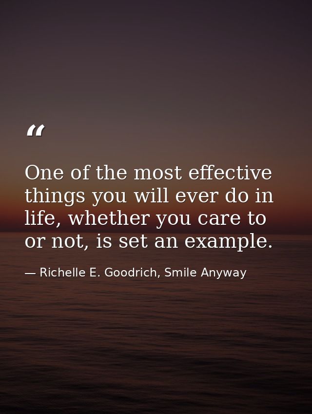 One of the most effective things you will ever do in life, whether you care to or not, is set an example. — Richelle E. Goodrich, Smile Anyway