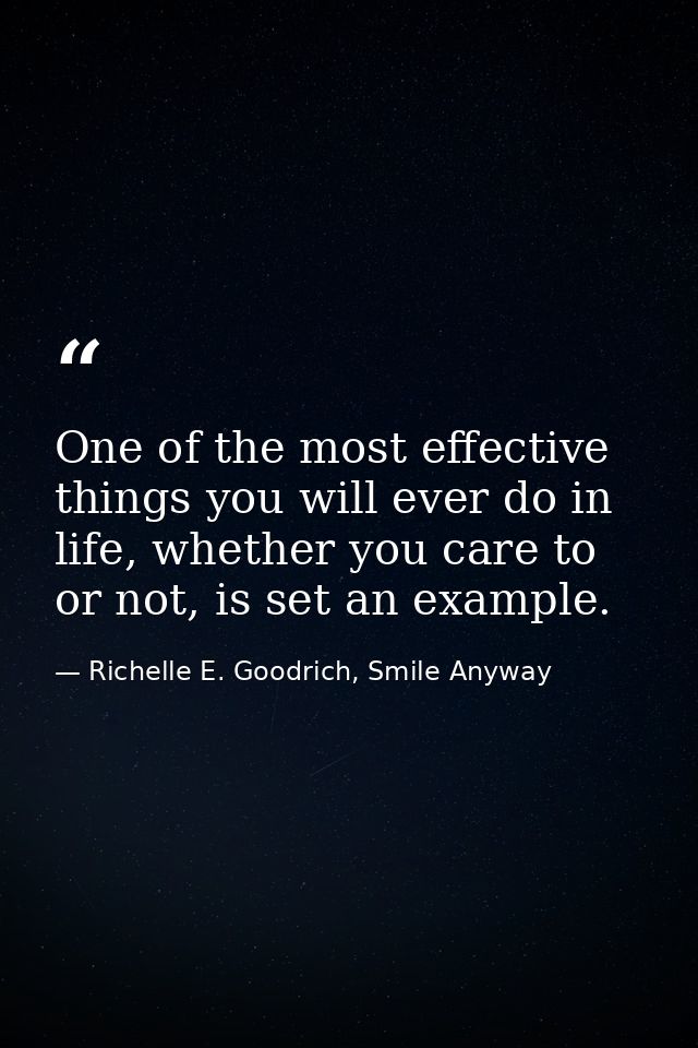One of the most effective things you will ever do in life, whether you care to or not, is set an example. — Richelle E. Goodrich, Smile Anyway