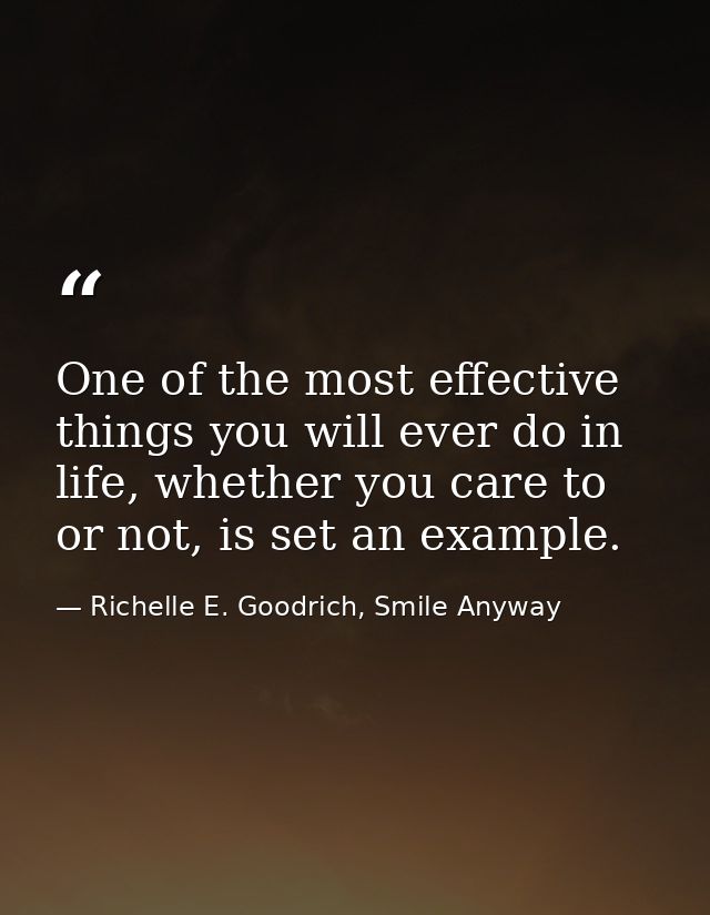 One of the most effective things you will ever do in life, whether you care to or not, is set an example. — Richelle E. Goodrich, Smile Anyway