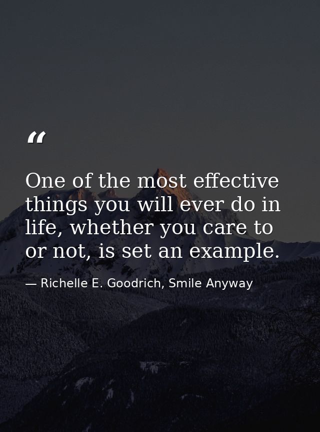 One of the most effective things you will ever do in life, whether you care to or not, is set an example. — Richelle E. Goodrich, Smile Anyway