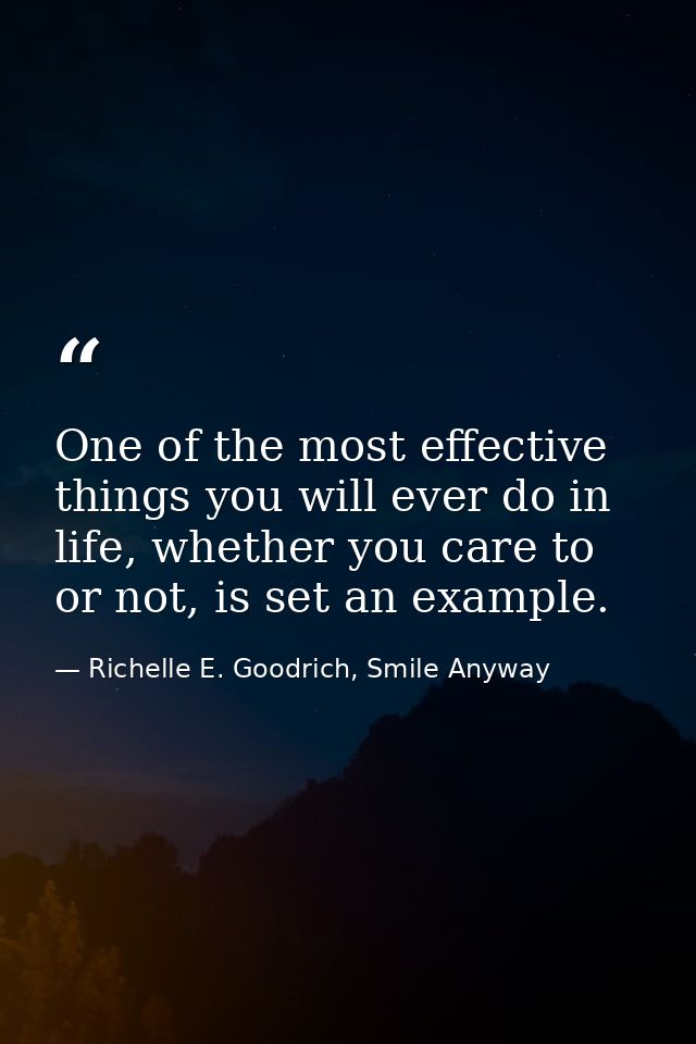 One of the most effective things you will ever do in life, whether you care to or not, is set an example. — Richelle E. Goodrich, Smile Anyway