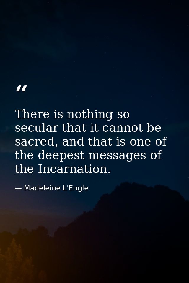 There is nothing so secular that it cannot be sacred, and that is one of the deepest messages of the Incarnation. — Madeleine L'Engle