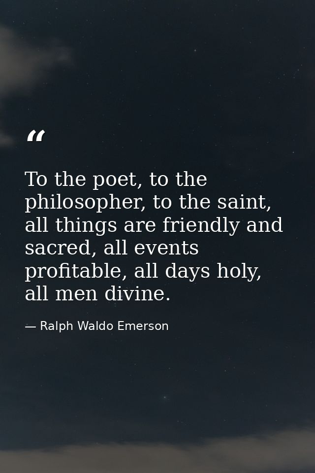To the poet, to the philosopher, to the saint, all things are friendly and sacred, all events profitable, all days holy, — Ralph Waldo Emerson