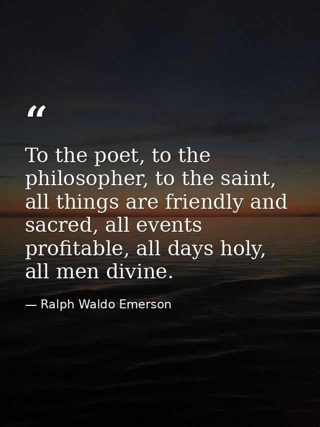 To the poet, to the philosopher, to the saint, all things are friendly and sacred, all events profitable, all days holy, — Ralph Waldo Emerson