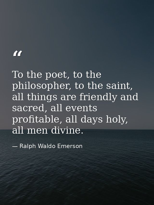 To the poet, to the philosopher, to the saint, all things are friendly and sacred, all events profitable, all days holy, — Ralph Waldo Emerson