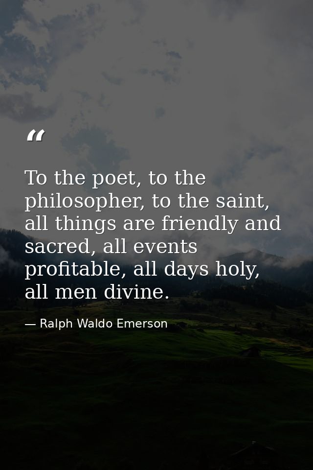 To the poet, to the philosopher, to the saint, all things are friendly and sacred, all events profitable, all days holy, — Ralph Waldo Emerson