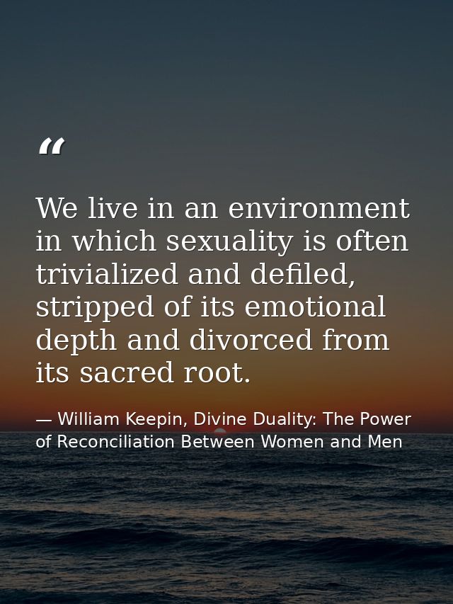 We live in an environment in which sexuality is often trivialized and defiled, stripped of its emotional depth and divor — William Keepin, Divine Duality: The Power of Reconciliation Between Women and Men