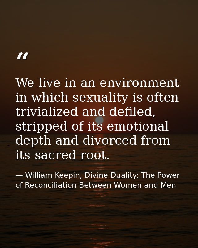 We live in an environment in which sexuality is often trivialized and defiled, stripped of its emotional depth and divor — William Keepin, Divine Duality: The Power of Reconciliation Between Women and Men
