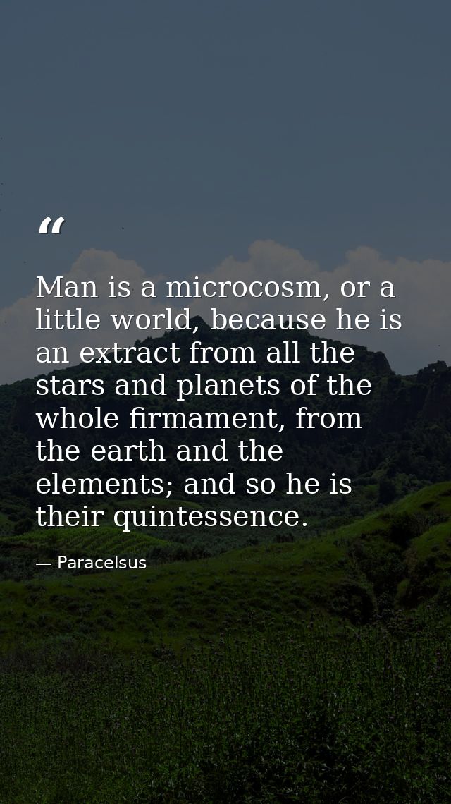 Man is a microcosm, or a little world, because he is an extract from all the stars and planets of the whole firmament, f — Paracelsus