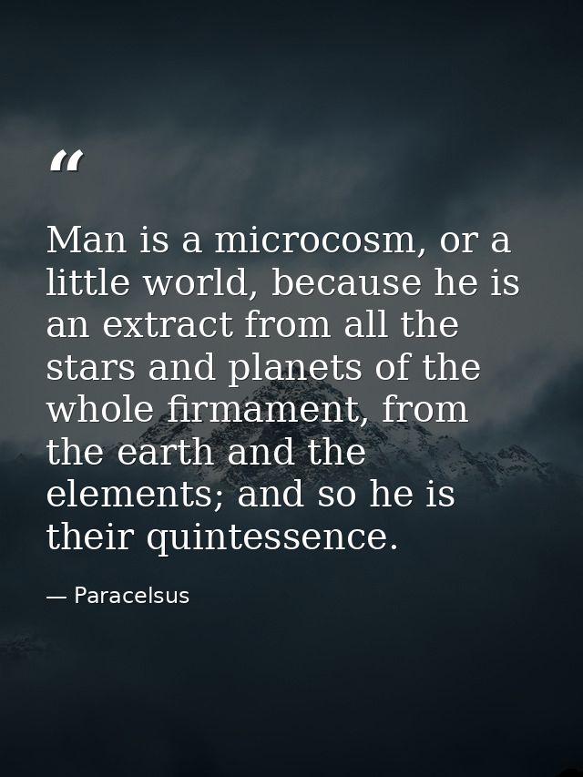 Man is a microcosm, or a little world, because he is an extract from all the stars and planets of the whole firmament, f — Paracelsus