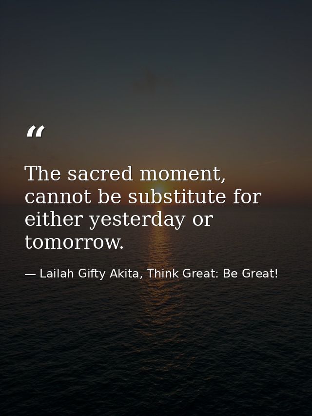 The sacred moment, cannot be substitute for either yesterday or tomorrow. — Lailah Gifty Akita, Think Great: Be Great!