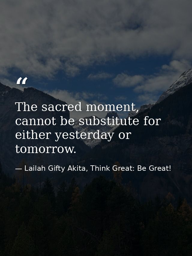 The sacred moment, cannot be substitute for either yesterday or tomorrow. — Lailah Gifty Akita, Think Great: Be Great!