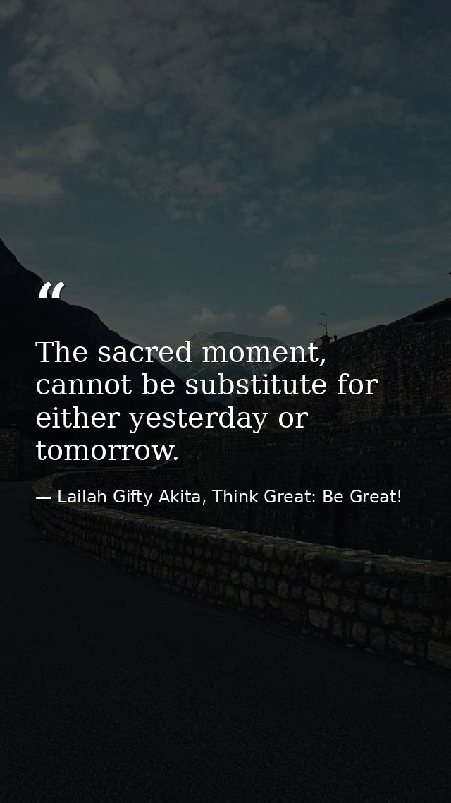 The sacred moment, cannot be substitute for either yesterday or tomorrow. — Lailah Gifty Akita, Think Great: Be Great!