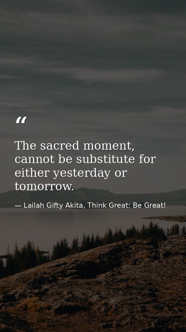 The sacred moment, cannot be substitute for either yesterday or tomorrow. — Lailah Gifty Akita, Think Great: Be Great!