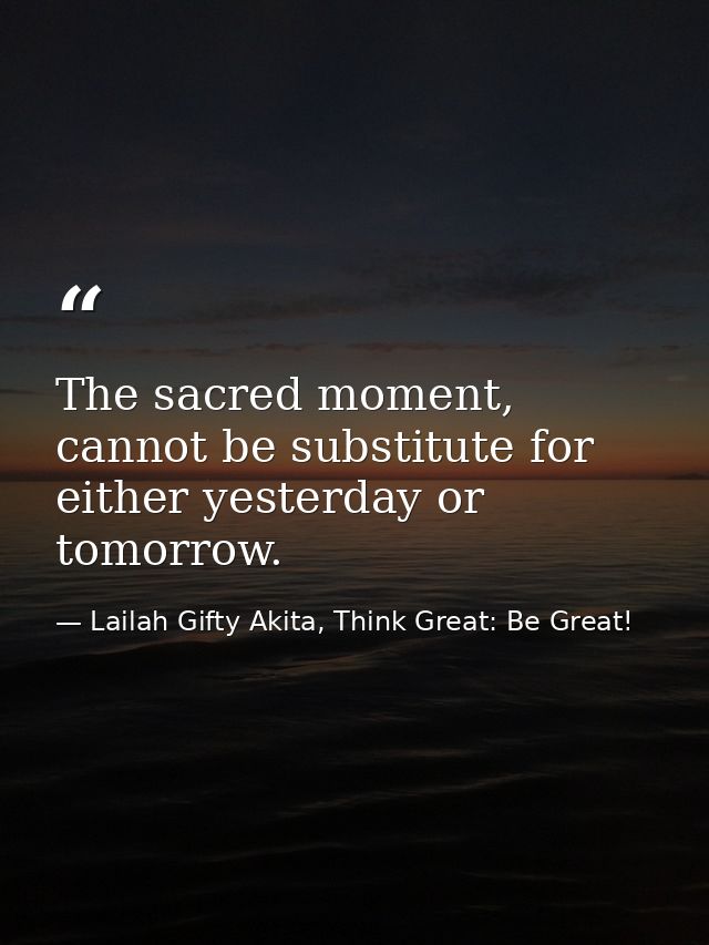 The sacred moment, cannot be substitute for either yesterday or tomorrow. — Lailah Gifty Akita, Think Great: Be Great!