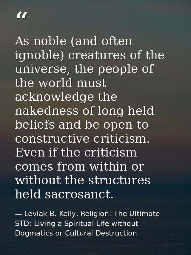As noble (and often ignoble) creatures of the universe, the people of the world must acknowledge the nakedness of long h — Leviak B. Kelly, Religion: The Ultimate STD: Living a Spiritual Life without Dogmatics or Cultural Destruction