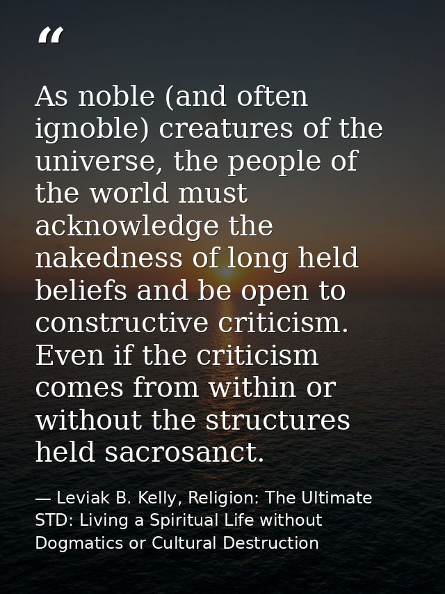 As noble (and often ignoble) creatures of the universe, the people of the world must acknowledge the nakedness of long h — Leviak B. Kelly, Religion: The Ultimate STD: Living a Spiritual Life without Dogmatics or Cultural Destruction