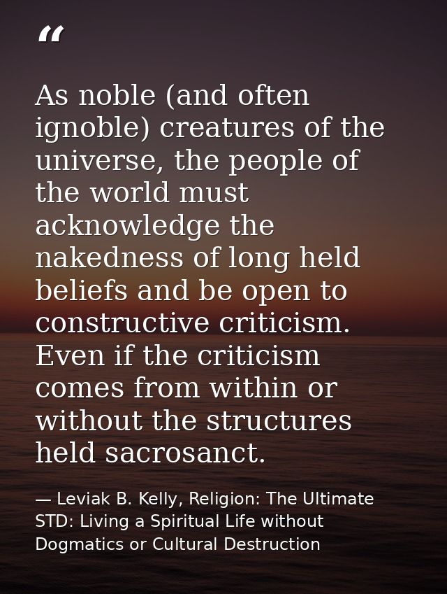 As noble (and often ignoble) creatures of the universe, the people of the world must acknowledge the nakedness of long h — Leviak B. Kelly, Religion: The Ultimate STD: Living a Spiritual Life without Dogmatics or Cultural Destruction