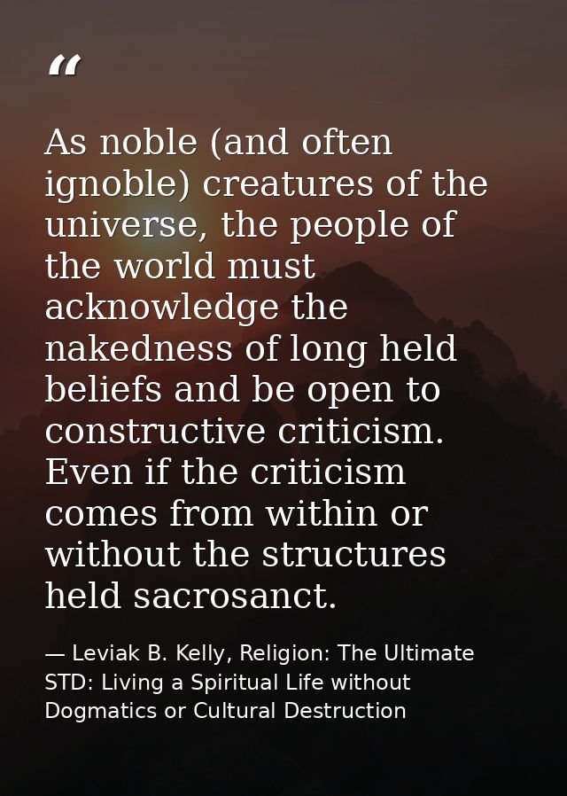 As noble (and often ignoble) creatures of the universe, the people of the world must acknowledge the nakedness of long h — Leviak B. Kelly, Religion: The Ultimate STD: Living a Spiritual Life without Dogmatics or Cultural Destruction