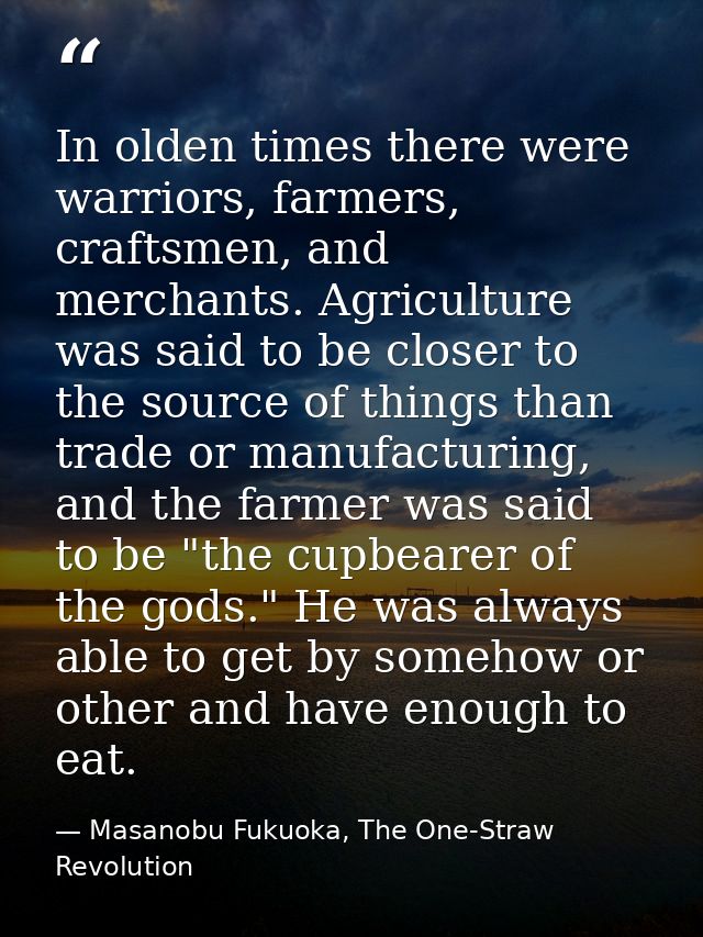 In olden times there were warriors, farmers, craftsmen, and merchants. Agriculture was said to be closer to the source o — Masanobu Fukuoka, The One-Straw Revolution