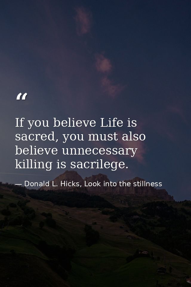 If you believe Life is sacred, you must also believe unnecessary killing is sacrilege. — Donald L. Hicks, Look into the stillness