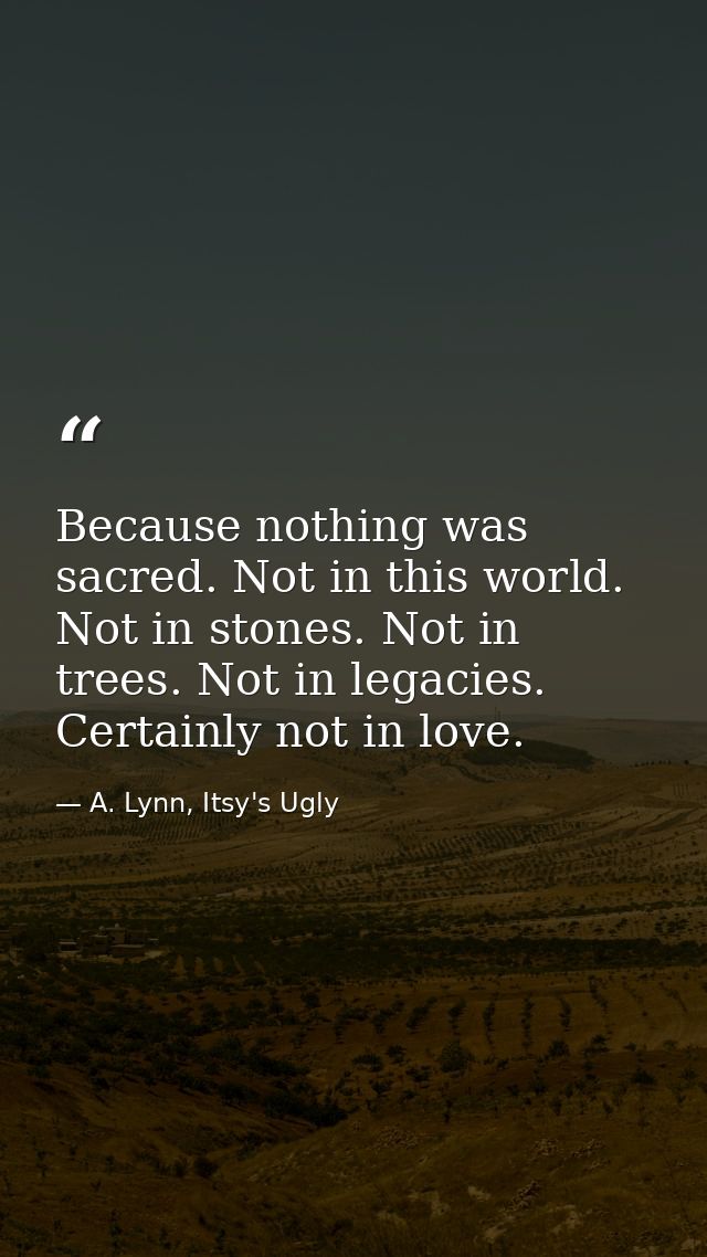 Because nothing was sacred. Not in this world. Not in stones. Not in trees. Not in legacies. Certainly not in love. — A. Lynn, Itsy's Ugly