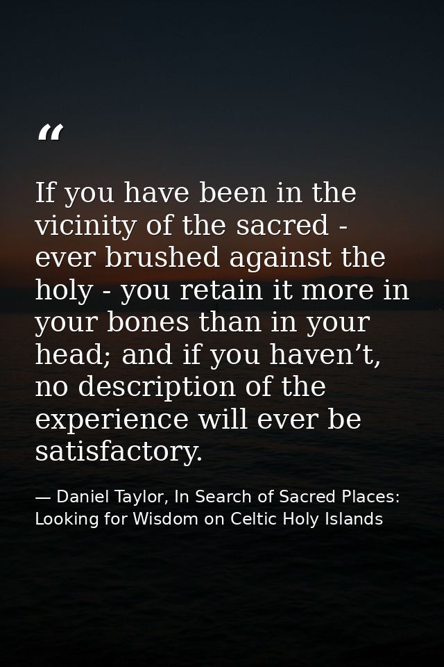 If you have been in the vicinity of the sacred - ever brushed against the holy - you retain it more in your bones than i — Daniel Taylor, In Search of Sacred Places: Looking for Wisdom on Celtic Holy Islands