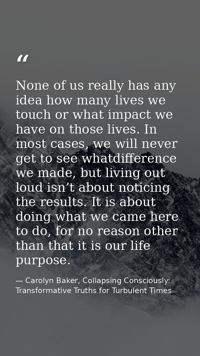None of us really has any idea how many lives we touch or what impact we have on those lives. In most cases, we will nev — Carolyn Baker, Collapsing Consciously: Transformative Truths for Turbulent Times
