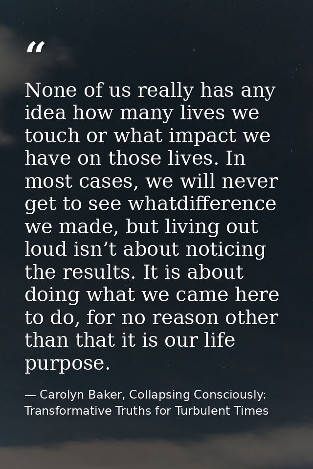 None of us really has any idea how many lives we touch or what impact we have on those lives. In most cases, we will nev — Carolyn Baker, Collapsing Consciously: Transformative Truths for Turbulent Times