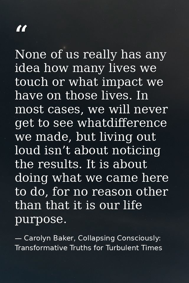 None of us really has any idea how many lives we touch or what impact we have on those lives. In most cases, we will nev — Carolyn Baker, Collapsing Consciously: Transformative Truths for Turbulent Times