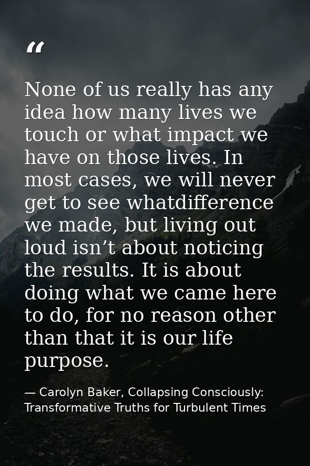 None of us really has any idea how many lives we touch or what impact we have on those lives. In most cases, we will nev — Carolyn Baker, Collapsing Consciously: Transformative Truths for Turbulent Times