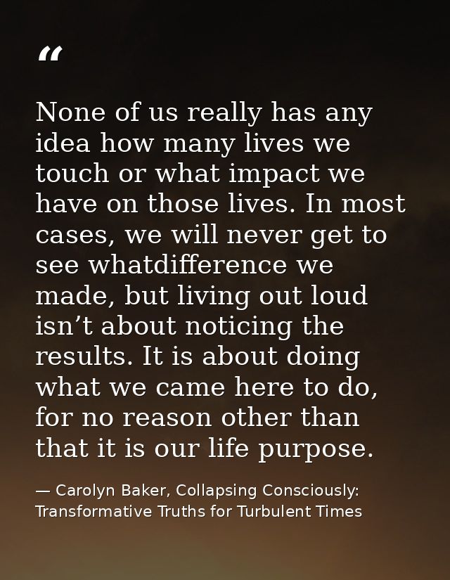 None of us really has any idea how many lives we touch or what impact we have on those lives. In most cases, we will nev — Carolyn Baker, Collapsing Consciously: Transformative Truths for Turbulent Times