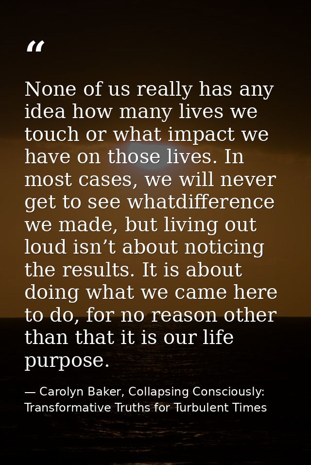None of us really has any idea how many lives we touch or what impact we have on those lives. In most cases, we will nev — Carolyn Baker, Collapsing Consciously: Transformative Truths for Turbulent Times