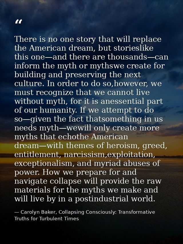 There is no one story that will replace the American dream, but storieslike this one—and there are thousands—can inform  — Carolyn Baker, Collapsing Consciously: Transformative Truths for Turbulent Times