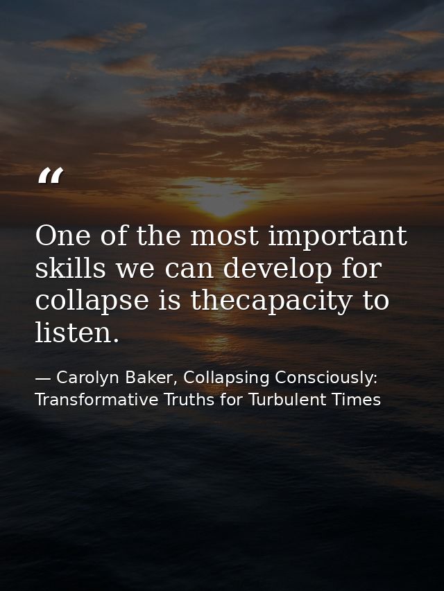 One of the most important skills we can develop for collapse is thecapacity to listen. — Carolyn Baker, Collapsing Consciously: Transformative Truths for Turbulent Times