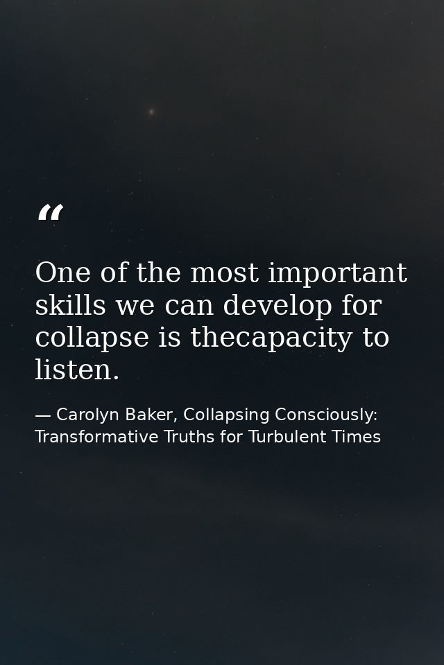 One of the most important skills we can develop for collapse is thecapacity to listen. — Carolyn Baker, Collapsing Consciously: Transformative Truths for Turbulent Times