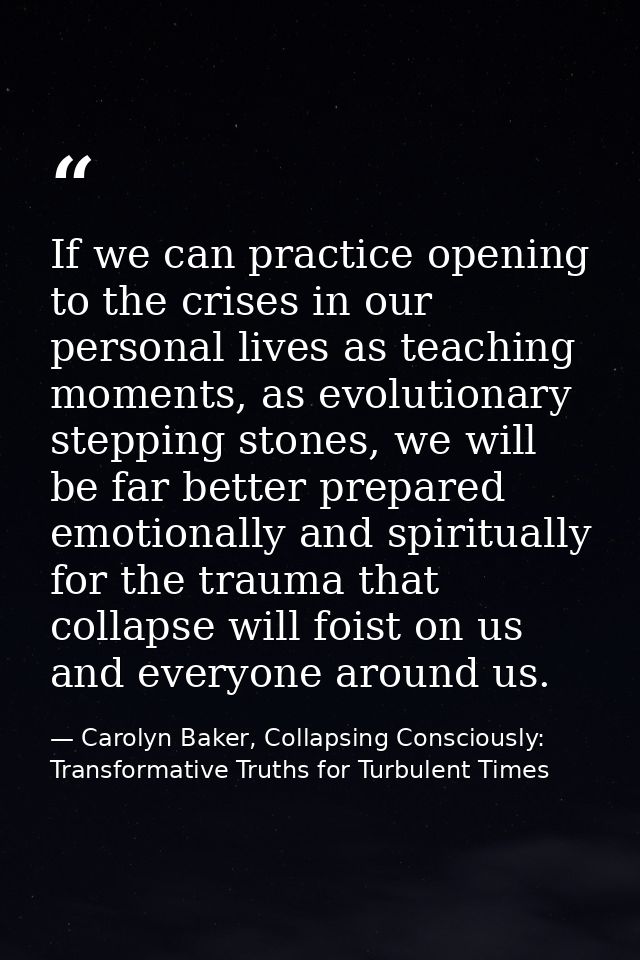 If we can practice opening to the crises in our personal lives as teaching moments, as evolutionary stepping stones, we  — Carolyn Baker, Collapsing Consciously: Transformative Truths for Turbulent Times