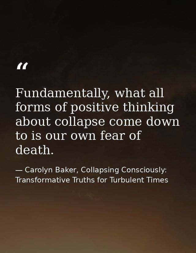 Fundamentally, what all forms of positive thinking about collapse come down to is our own fear of death. — Carolyn Baker, Collapsing Consciously: Transformative Truths for Turbulent Times